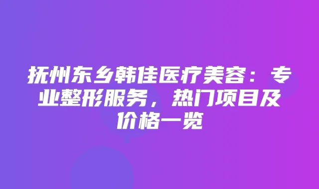 抚州东乡韩佳医疗美容：专业整形服务，热门项目及价格一览