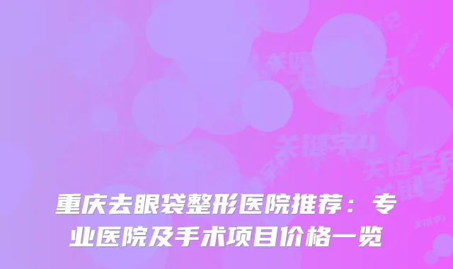 重庆去眼袋整形医院推荐:专业医院及手术项目价格一览