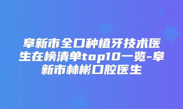 阜新市全口种植牙技术医生在榜清单top10一览-阜新市林彬口腔医生