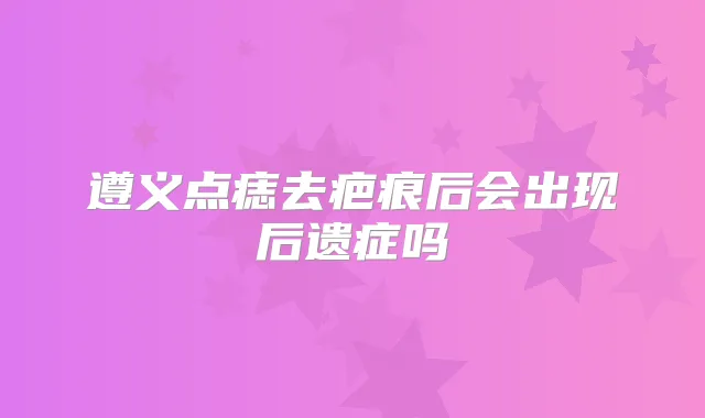 遵义点痣去疤痕后会出现后遗症吗
