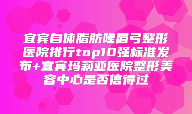 宜宾自体脂肪隆眉弓整形医院排行top10强标准发布+宜宾玛莉亚医院整形美容中心是否信得过