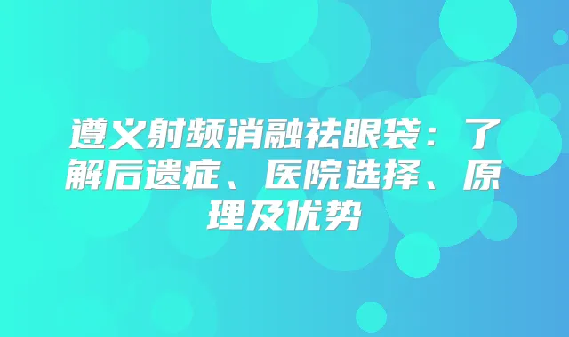 遵义射频消融祛眼袋:了解后遗症、医院选择、原理及优势