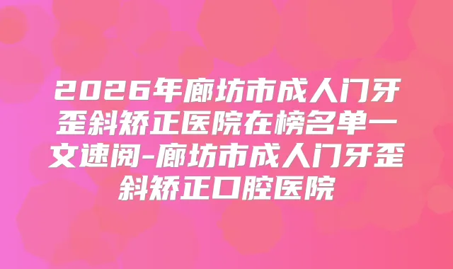 2026年廊坊市成人门牙歪斜矫正医院在榜名单一文速阅-廊坊市成人门牙歪斜矫正口腔医院