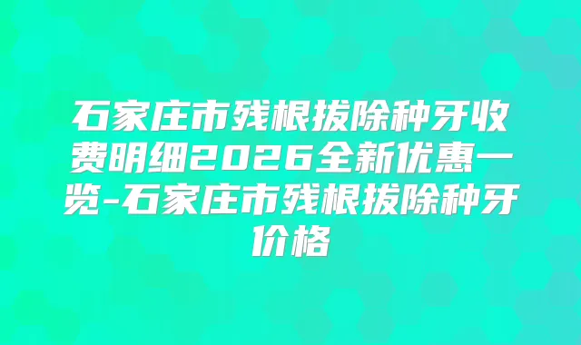 石家庄市残根拔除种牙收费明细2026全新优惠一览-石家庄市残根拔除种牙价格
