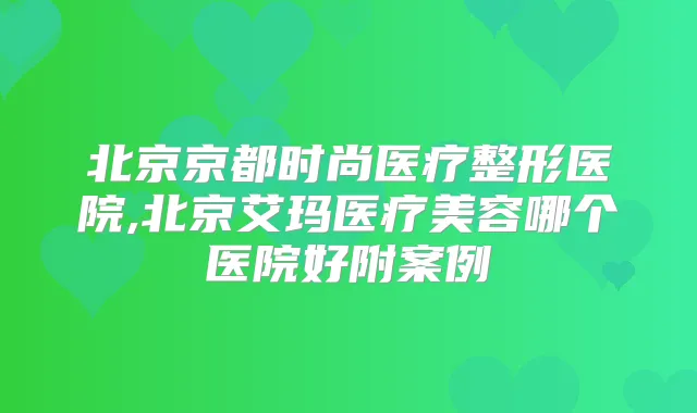 北京京都时尚医疗整形医院,北京艾玛医疗美容哪个医院好附案例
