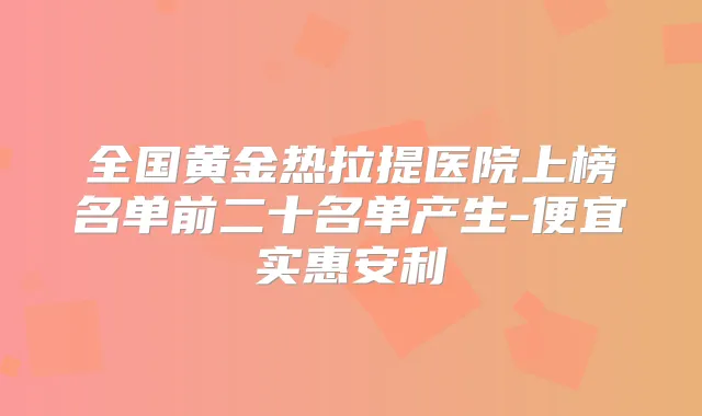 全国黄金热拉提医院上榜名单前二十名单产生-便宜实惠安利