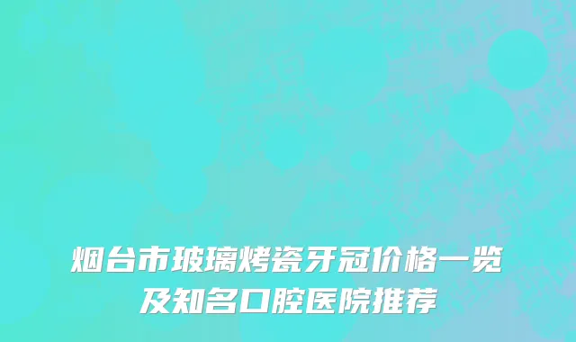 烟台市玻璃烤瓷牙冠价格一览及知名口腔医院推荐