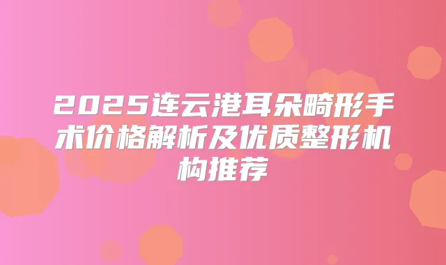 2025连云港耳朵畸形手术价格解析及优质整形机构推荐