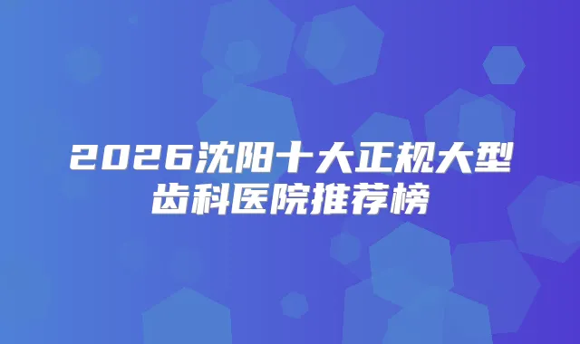 2026沈阳十大正规大型齿科医院推荐榜