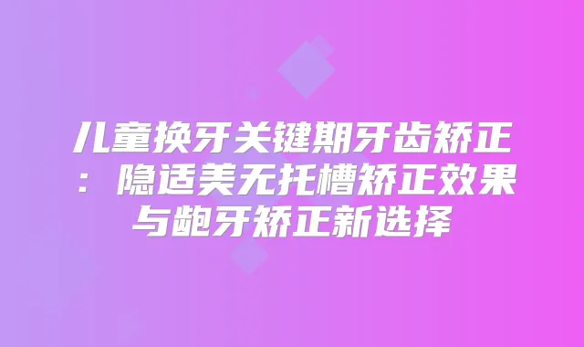儿童换牙关键期牙齿矫正：隐适美无托槽矫正效果与龅牙矫正新选择