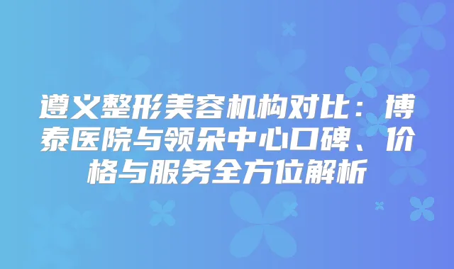 遵义整形美容机构对比：博泰医院与领朵中心口碑、价格与服务全方位解析