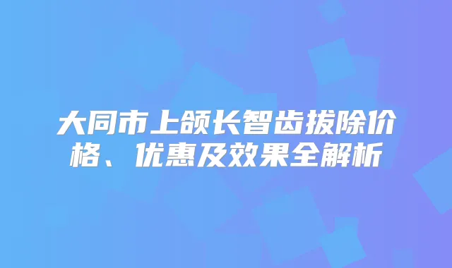 大同市上颌长智齿拔除价格、优惠及效果全解析