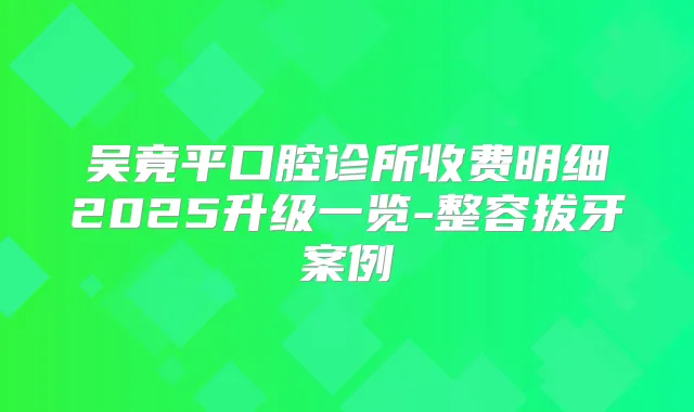 吴竟平口腔诊所收费明细2025升级一览-整容拔牙案例