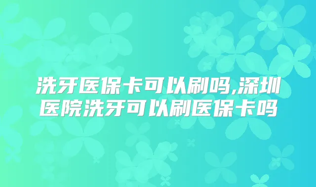 洗牙医保卡可以刷吗,深圳医院洗牙可以刷医保卡吗