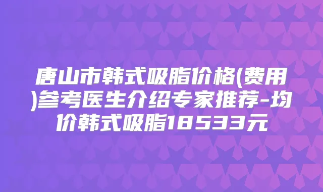 唐山市韩式吸脂价格(费用)参考医生介绍专家推荐-均价韩式吸脂18533元