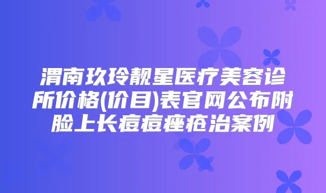渭南玖玲靓星医疗美容诊所价格(价目)表官网公布附脸上长痘痘痤疮治案例