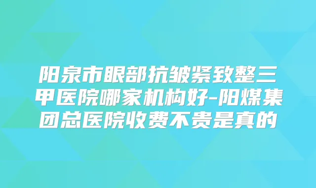 阳泉市眼部抗皱紧致整三甲医院哪家机构好-阳煤集团总医院收费不贵是真的