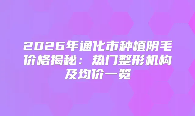 2026年通化市种植阴毛价格揭秘：热门整形机构及均价一览