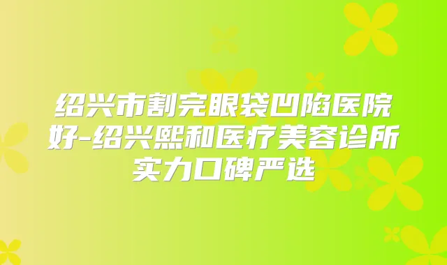 绍兴市割完眼袋凹陷医院好-绍兴熙和医疗美容诊所实力口碑严选