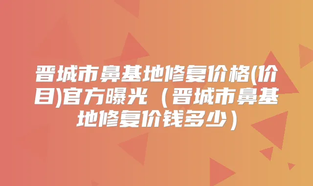 晋城市鼻基地修复价格(价目)官方曝光（晋城市鼻基地修复价钱多少）