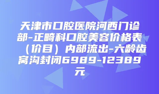 天津市口腔医院河西门诊部-正畸科口腔美容价格表（价目）内部流出-六龄齿窝沟封闭6989-12389元