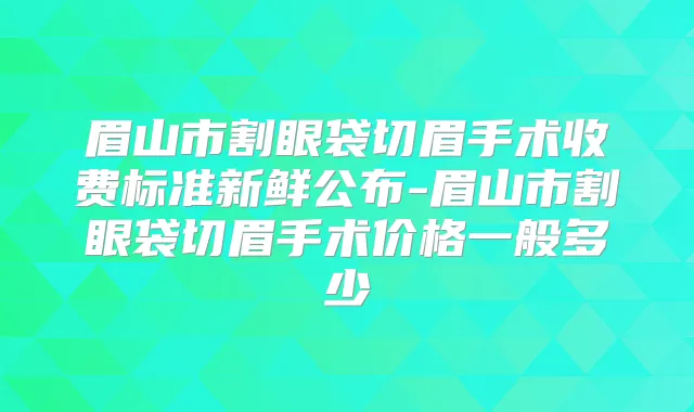 眉山市割眼袋切眉手术收费标准新鲜公布-眉山市割眼袋切眉手术价格一般多少