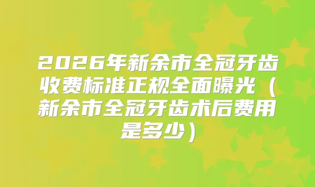 2026年新余市全冠牙齿收费标准正规全面曝光（新余市全冠牙齿术后费用是多少）