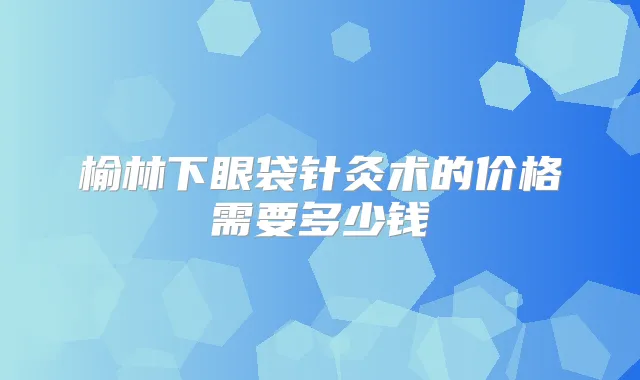 榆林下眼袋针灸术的价格需要多少钱