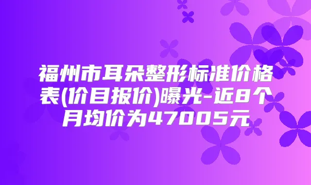 福州市耳朵整形标准价格表(价目报价)曝光-近8个月均价为47005元