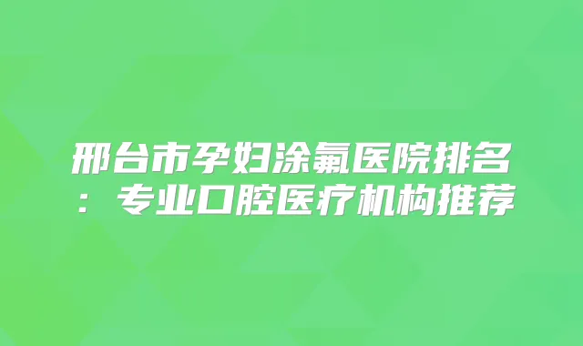 邢台市孕妇涂氟医院排名：专业口腔医疗机构推荐