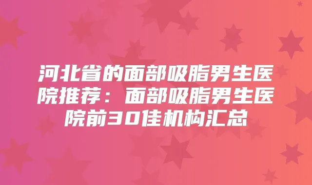 河北省的面部吸脂男生医院推荐:面部吸脂男生医院前30佳机构汇总