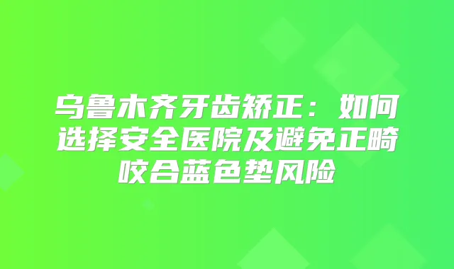 乌鲁木齐牙齿矫正:如何选择安全医院及避免正畸咬合蓝色垫风险