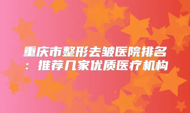 重庆市整形去皱医院排名：推荐几家优质医疗机构