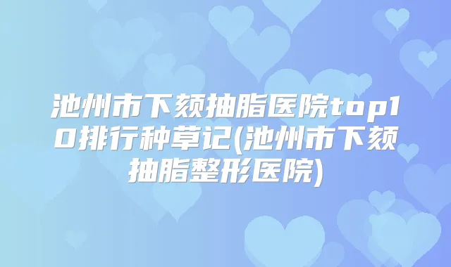 池州市下颏抽脂医院top10排行种草记(池州市下颏抽脂整形医院)