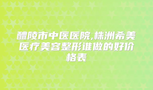 醴陵市中医医院,株洲希美医疗美容整形谁做的好价格表