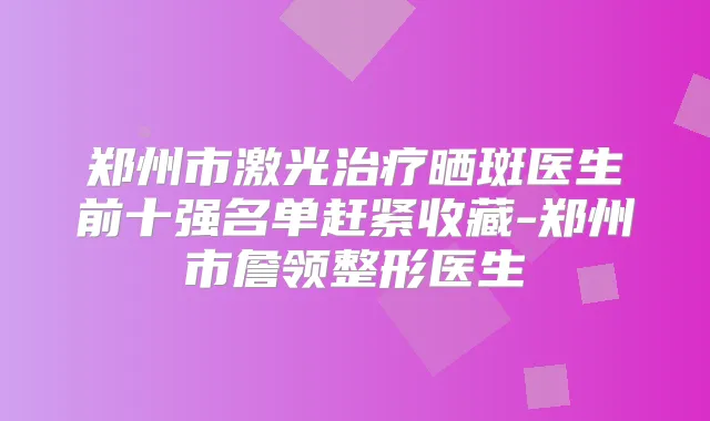 郑州市激光晒斑医生前十强名单赶紧收藏-郑州市詹领整形医生