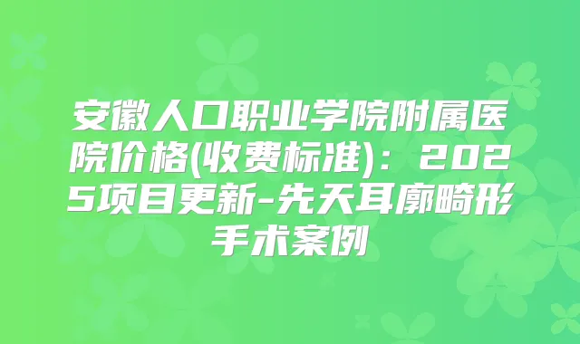 安徽人口职业学院附属医院价格(收费标准):2025项目更新-先天耳廓畸形手术案例