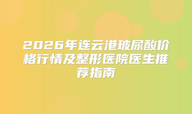 2026年连云港玻尿酸价格行情及整形医院医生推荐指南
