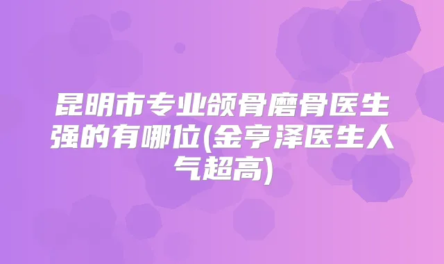 昆明市专业颌骨磨骨医生强的有哪位(金亨泽医生人气超高)