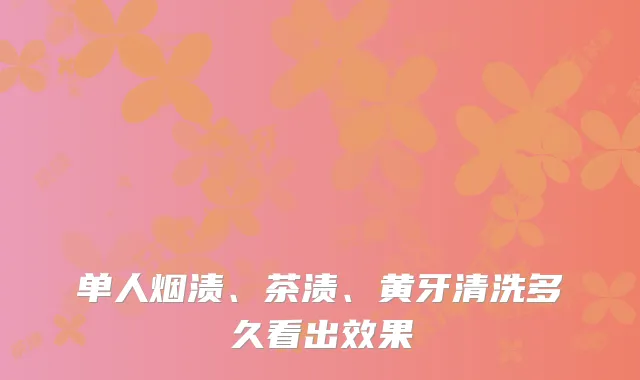 单人烟渍、茶渍、黄牙清洗多久看出效果