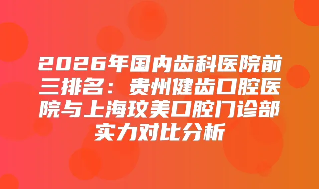 2026年国内齿科医院前三排名：贵州健齿口腔医院与上海玟美口腔门诊部实力对比分析