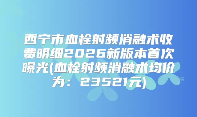 西宁市血栓射频消融术收费明细2026新版本曝光(血栓射频消融术均价为：23521元)