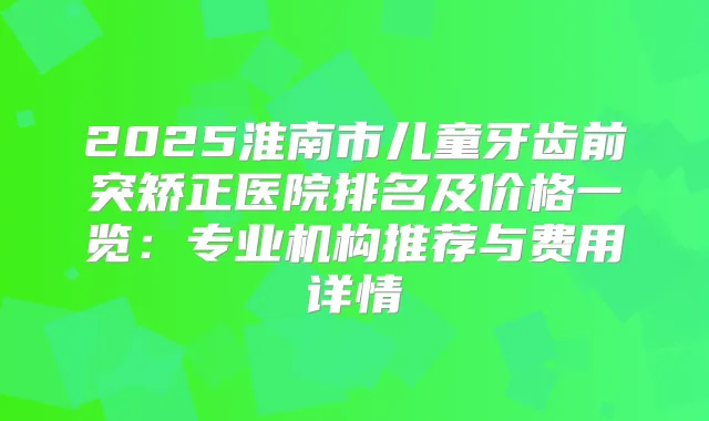 2025淮南市儿童牙齿前突矫正医院排名及价格一览：专业机构推荐与费用详情