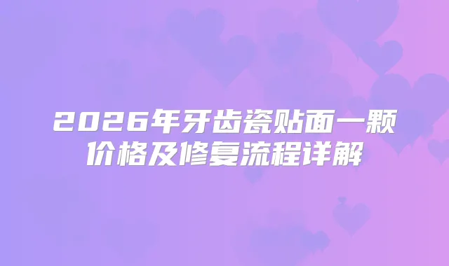 2026年牙齿瓷贴面一颗价格及修复流程详解