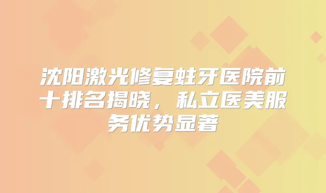 沈阳激光修复蛀牙医院前十排名揭晓，私立医美服务优势显著