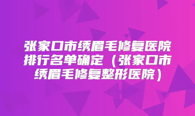 张家口市绣眉毛修复医院排行名单确定（张家口市绣眉毛修复整形医院）