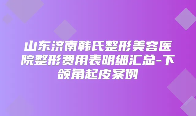 山东济南韩氏整形美容医院整形费用表明细汇总-下颌角起皮案例