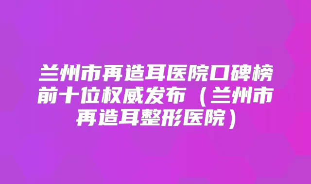 兰州市再造耳医院口碑榜前十位发布(兰州市再造耳整形医院)