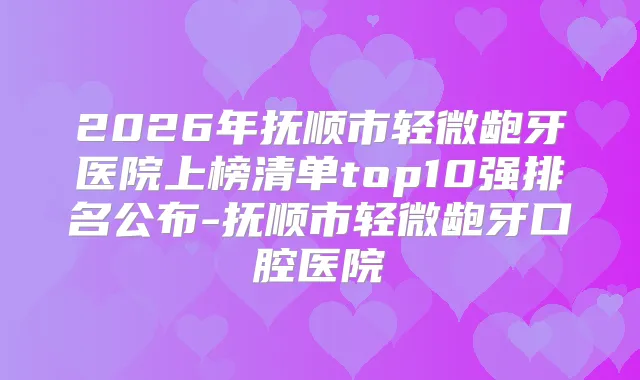 2026年抚顺市轻微龅牙医院上榜清单top10强排名公布-抚顺市轻微龅牙口腔医院