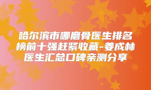 哈尔滨市哪磨骨医生排名榜前十强赶紧收藏-姜成林医生汇总口碑亲测分享